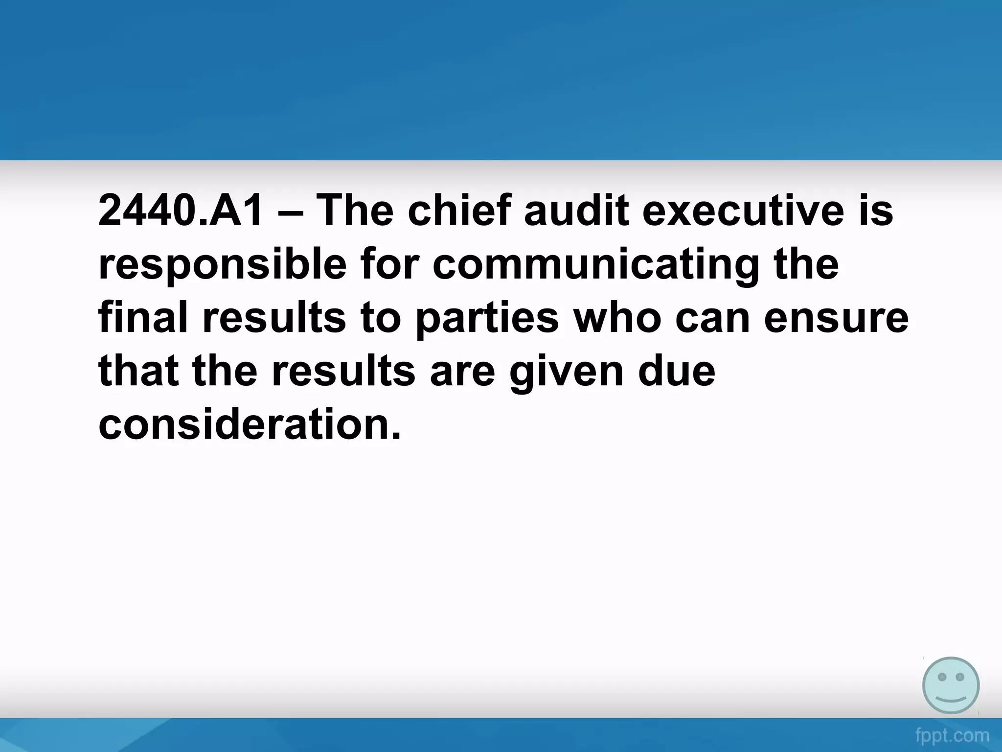 2440.A1 – The chief audit executive is
responsible for communicating the
final results to parties who can ensure
that the results are given due
consideration.
 