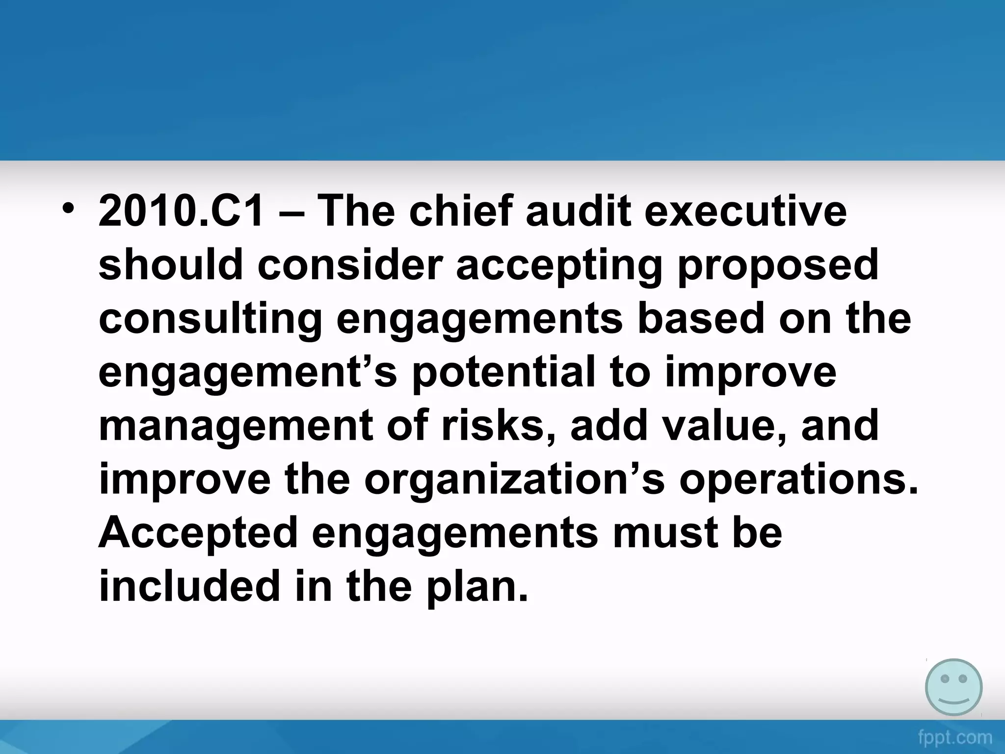 • 2010.C1 – The chief audit executive
should consider accepting proposed
consulting engagements based on the
engagement’s potential to improve
management of risks, add value, and
improve the organization’s operations.
Accepted engagements must be
included in the plan.
 
