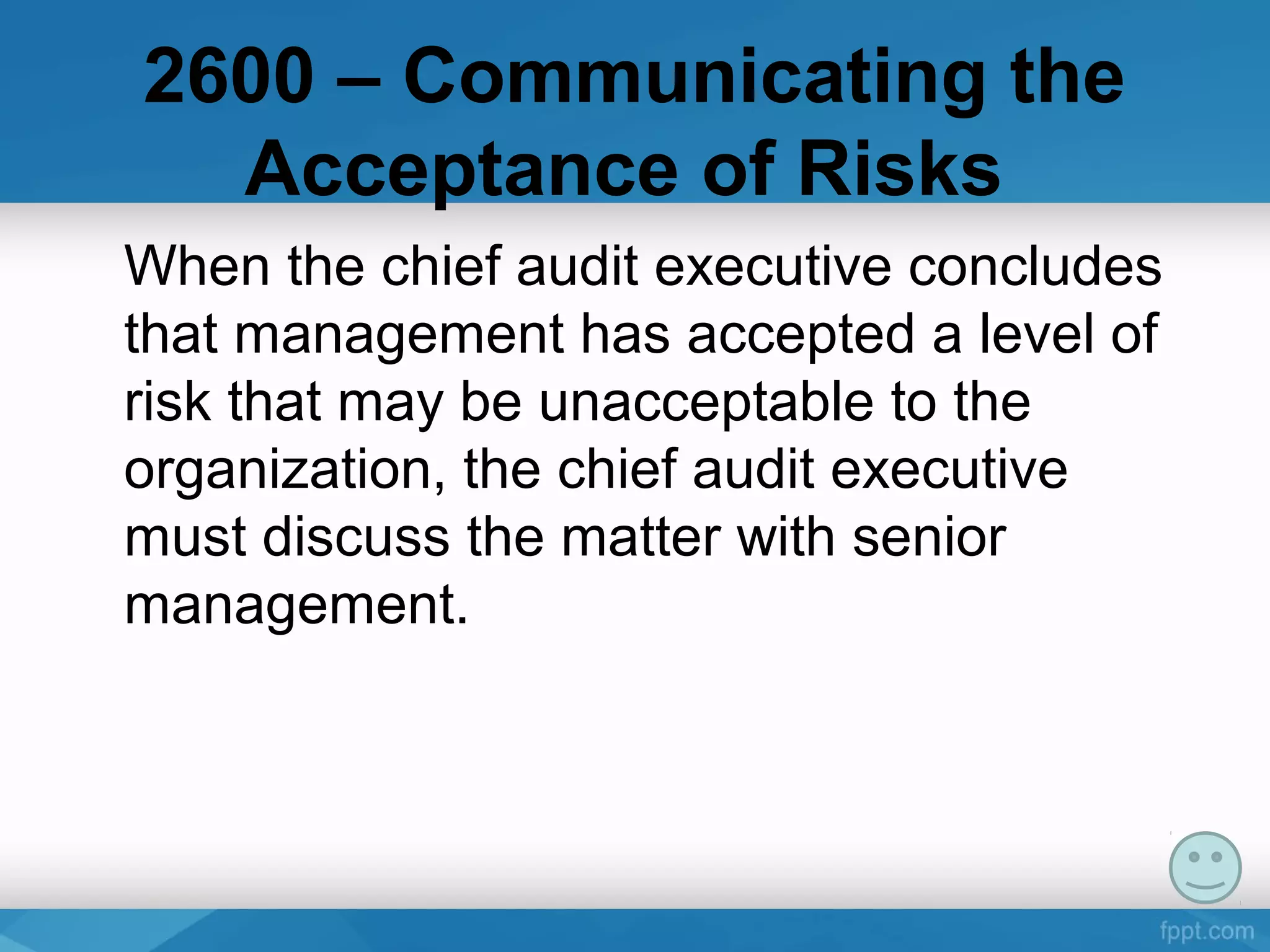 2600 – Communicating the
Acceptance of Risks
When the chief audit executive concludes
that management has accepted a level of
risk that may be unacceptable to the
organization, the chief audit executive
must discuss the matter with senior
management.
 