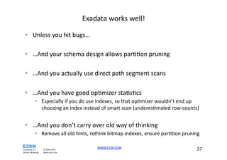 Exadata	
  works	
  well!	
  

   •  Unless	
  you	
  hit	
  bugs…	
  

   •  …And	
  your	
  schema	
  design	
  allows	
  parXXon	
  pruning	
  

   •  …And	
  you	
  actually	
  use	
  direct	
  path	
  segment	
  scans	
  

   •  …And	
  you	
  have	
  good	
  opXmizer	
  staXsXcs	
  
                     •  Especially	
  if	
  you	
  do	
  use	
  indexes,	
  so	
  that	
  opXmizer	
  wouldn’t	
  end	
  up	
  
                        choosing	
  an	
  index	
  instead	
  of	
  smart	
  scan	
  (underesXmated	
  row-­‐counts)	
  


   •  …And	
  you	
  don’t	
  carry	
  over	
  old	
  way	
  of	
  thinking	
  
                     •  Remove	
  all	
  old	
  hints,	
  rethink	
  bitmap	
  indexes,	
  ensure	
  parXXon	
  pruning	
  	
  

Enterprise	
  2.0	
               ©	
  2009-­‐2010	
  
                                                               WWW.E2SN.COM	
  	
  	
                                       27	
  	
  	
  
Service	
  Networks	
  	
  	
     www.e2sn.com	
  
 