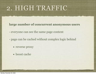 2. HIGH TRAFFIC

              large number of concurrent anonymous users

              - everyone can see the same page content

              - page can be cached without complex logic behind

                    •       reverse proxy

                    •       boost cache




Monday, November 30, 2009
 