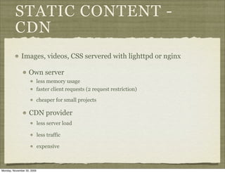 STATIC CONTENT -
         CDN
              Images, videos, CSS servered with lighttpd or nginx

                   Own server
                            less memory usage
                            faster client requests (2 request restriction)

                            cheaper for small projects

                   CDN provider
                            less server load

                            less traffic

                            expensive



Monday, November 30, 2009
 