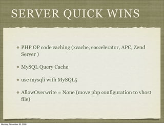 SERVER QUICK WINS

                   PHP OP code caching (xcache, eaccelerator, APC, Zend
                   Server )

                   MySQL Query Cache

                   use mysqli with MySQL5

                   AllowOverwrite = None (move php configuration to vhost
                   file)



Monday, November 30, 2009
 