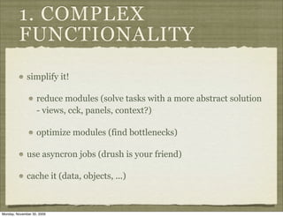 1. COMPLEX
         FUNCTIONALITY
              simplify it!

                   reduce modules (solve tasks with a more abstract solution
                   - views, cck, panels, context?)

                   optimize modules (find bottlenecks)

              use asyncron jobs (drush is your friend)

              cache it (data, objects, ...)



Monday, November 30, 2009
 