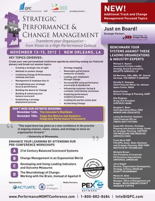 and                 proudly present ...           NEW!
                                                                                      Additional Track and Change
                                                                                      Management Focused Topics


                                                                                      Just on Board!
                                                                                      Strategic Partner:


                       Transform your Organization -
                 from Vision to a High Performance Culture                                 BENCHMARK YOUR
 NOVEMBER 13-15, 2012 | NEW ORLEANS, LA                                                    SYSTEMS AGAINST THESE
                                                                                           LEADING ORGANIZATIONS
KEY TOPICS COVERVED :
                                                                                           & INDUSTRY EXPERTS
Create your own personalized conference agenda by selecting among our featured
plenary and break out session topics:                                                         Michael E. Raynor
                                                                                              Innovation Portfolio Leader,
  –	   Creating a strategic line of sight	   –	   Strategy mapping                            Strategy, Brand & Innovation,
  –	   Methods to sustain change             –	   Meaningful performance                      DELOITTE SERVICES, LP
  –	   Combining Change & Performance        	    measures of results
                                                                                              Ed Martinez, CMA, MBA, VP- Shared
  	    methods and tools	                    –	   Leading your employees
                                                                                              Services, THE WENDY’S COMPANY
                                             	    through Change
  –	   Management & employee buy-in
                                             –	   Increased ROI using performance             Dorothy E. Swanson
  –	   Strengthening your strategic          	    scorecards & dashboards                     Chief Financial Officer for Johnson
  	    focus & performance 		                                                                 Space Center, NASA
                                             –	   Influencing customer-facing &
  –	   Building the desire for Change        	    customer-contributing processes             Elaine Furlow
  –	   Building & enhancing your             –	   Exploring performance                       Director Strategy & Planning, AARP
  	    balance scorecard 		                  	    analytics processes		
                                                                                              Elle Ringham
  –	   Establishing a strategy               –	   Creating the perfect action plan	           Group Vice President
  	    deployment process	
                                             –	   Accelerating Change                         SUNTRUST BANK
                                                                                              Douglas C. Bean
   DON’T MISS OUR KEYNOTE SESSIONS:                                                           Chief Operating Officer, ERIC
     November 14th: 	 The Innovator’s Manifesto                                               MOWER AND ASSOCIATES
     November 15th: 	 Stage One Metrics and Analytics:                                        Lesley Bachleitner Hazleton
     		 Integrated Performance Framework                                                      Chief Financial Offi cer
                                                                                              FREEFLIGHT SYSTEMS
           “This experience has given us a new confidence in the practice                     Susan Hill, Director, Strategic
           of aligning mission, vision, values, and strategy to move an                       Planning and Analysis Group, Center
                                                                                              for Strategic Planning, CENTERS
           organization forward.”                                                             FOR MEDICARE AND MEDICAID
           	       – University of Minnesota.                                                 SERVICES (CMS)
                                                                                              Frank Mruk SMP
ENHANCE YOUR LEARNING BY ATTENDING OUR                                                        FStratPS, Assoc. Dean, Business
PRE-CONFERENCE WORKSHOPS                                                                      and Strategic Planning, NEW YORK
                                                                                              INSTITUTE OF TECHNOLOGY
       A     21st Century Balanced Scorecard Systems                                          Michelle Brown
                                                                                              Vice President of Corporate
                                                                                              Performance Improvement
       B     Change Management in an Exponential World                                        UNIVERSAL AMERICAN
             Developing and Using Leading Indicators                                          Jerry Stigall
       C     and Outcome Measures                                                             Director, Organization Development,
                                                                                              Strategy, & Policy, DOUGLAS
                                                                                              COUNTY GOVERNMENT
             The Neurobiology of Change:
       D     Working with the Brain, Instead of Against It                                    Monica R. Allen
                                                                                              Performance & Evaluation
                                                                                              Manager, Office of Management and
Sponsored by:                                     Media Partners:                             Budget, MECKLENBURG COUNTY
                                                                                              MANAGER’S OFFICE



www.PerformanceMGMTConference.com | 1-800-882-8684 | Info@IQPC.com
 