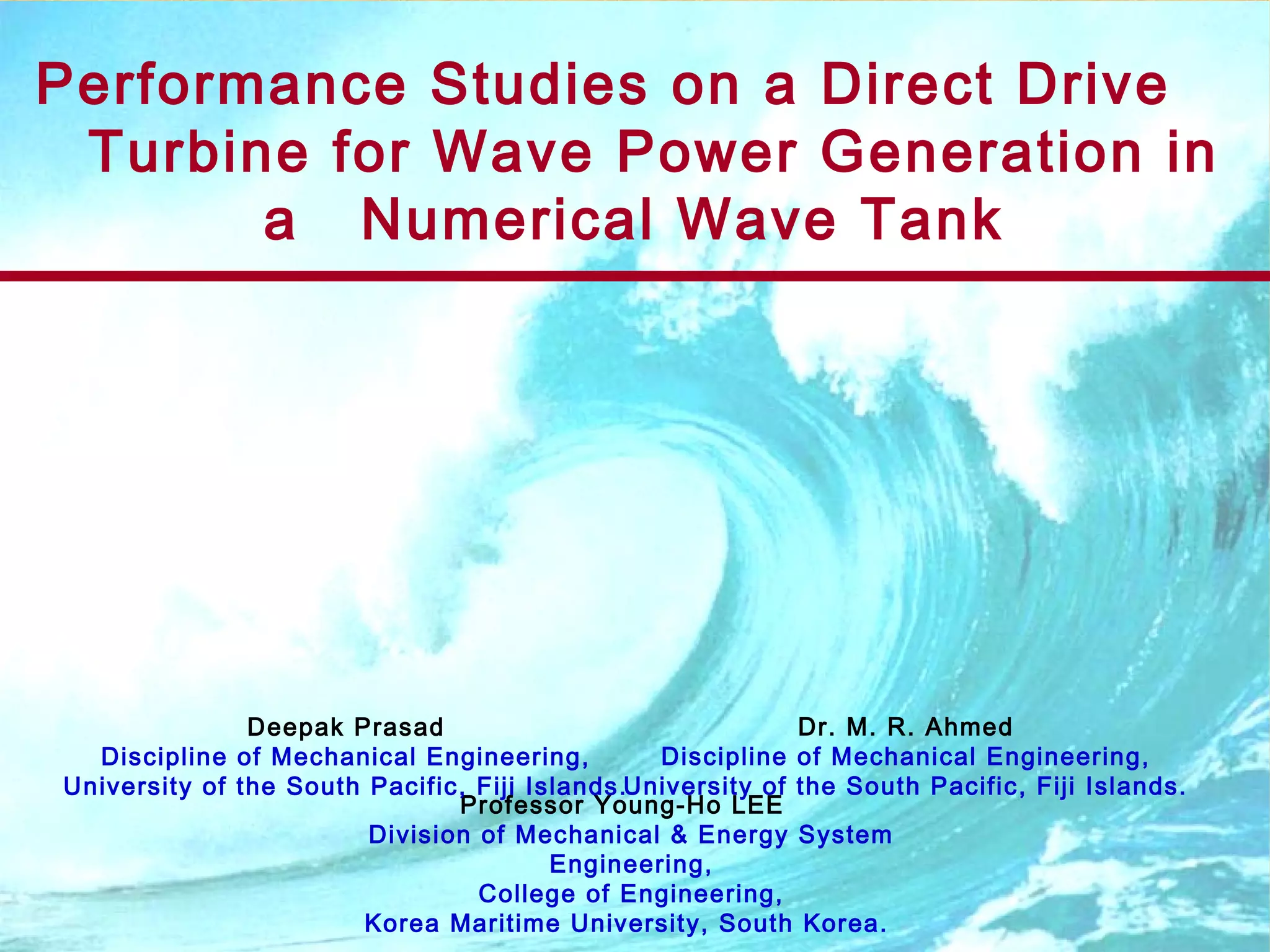 Performance Studies on a Direct Drive
Turbine for Wave Power Generation in
a Numerical Wave Tank
Professor Young-Ho LEE
Division of Mechanical & Energy System
Engineering,
College of Engineering,
Korea Maritime University, South Korea.
Deepak Prasad
Discipline of Mechanical Engineering,
University of the South Pacific, Fiji Islands.
Dr. M. R. Ahmed
Discipline of Mechanical Engineering,
University of the South Pacific, Fiji Islands.
 