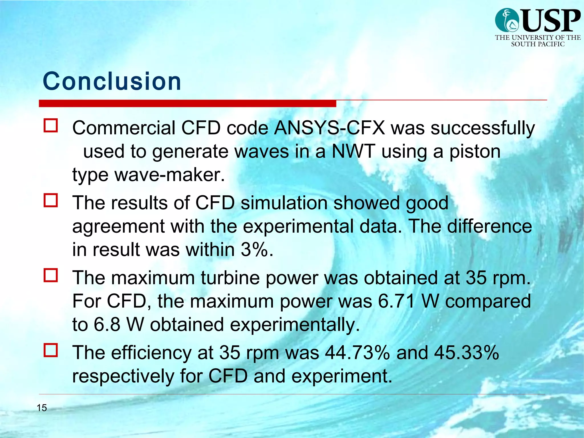 15
Conclusion
 Commercial CFD code ANSYS-CFX was successfully
used to generate waves in a NWT using a piston
type wave-maker.
 The results of CFD simulation showed good
agreement with the experimental data. The difference
in result was within 3%.
 The maximum turbine power was obtained at 35 rpm.
For CFD, the maximum power was 6.71 W compared
to 6.8 W obtained experimentally.
 The efficiency at 35 rpm was 44.73% and 45.33%
respectively for CFD and experiment.
 