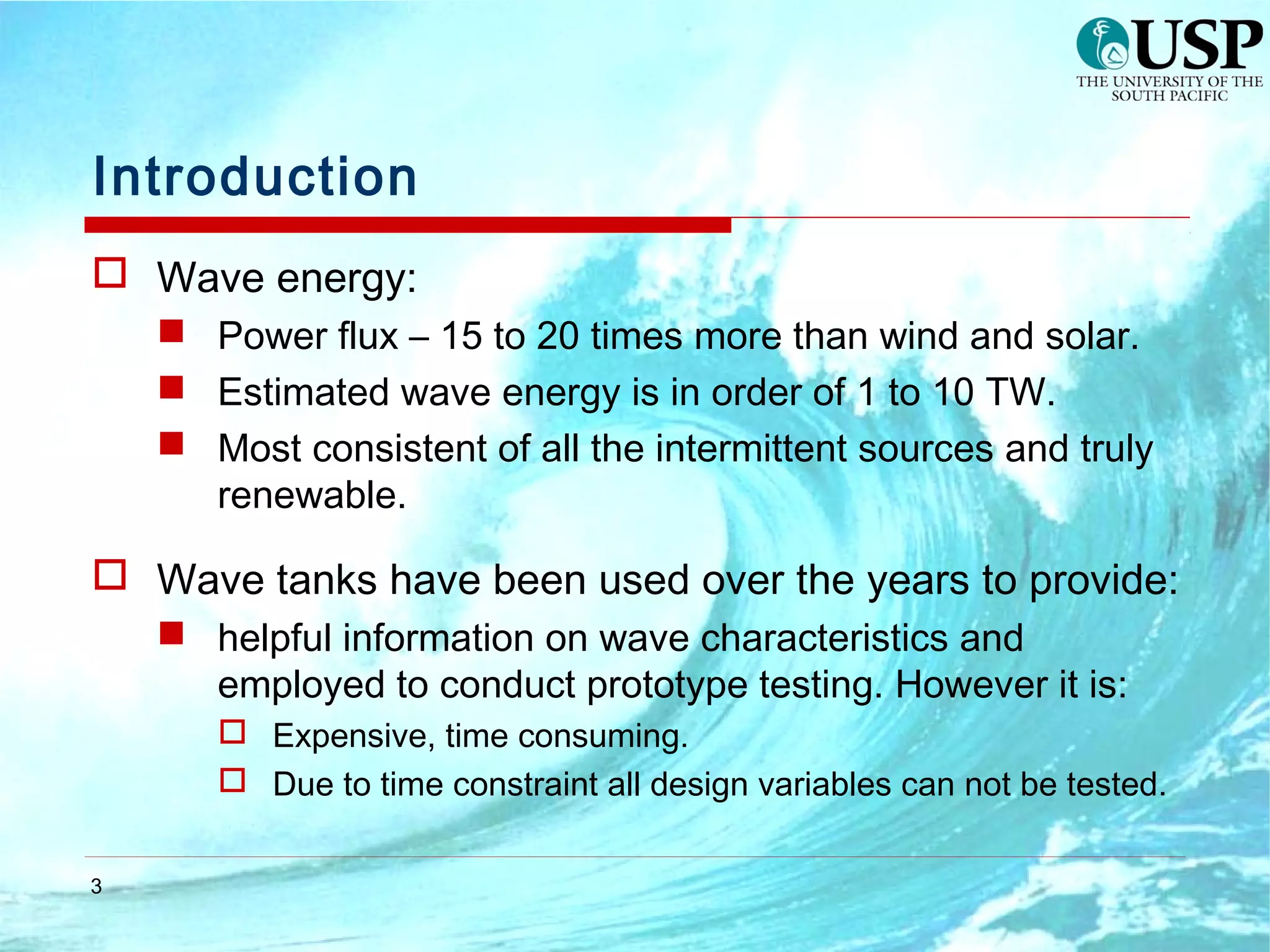 3
Introduction
 Wave energy:
 Power flux – 15 to 20 times more than wind and solar.
 Estimated wave energy is in order of 1 to 10 TW.
 Most consistent of all the intermittent sources and truly
renewable.
 Wave tanks have been used over the years to provide:
 helpful information on wave characteristics and
employed to conduct prototype testing. However it is:
 Expensive, time consuming.
 Due to time constraint all design variables can not be tested.
 