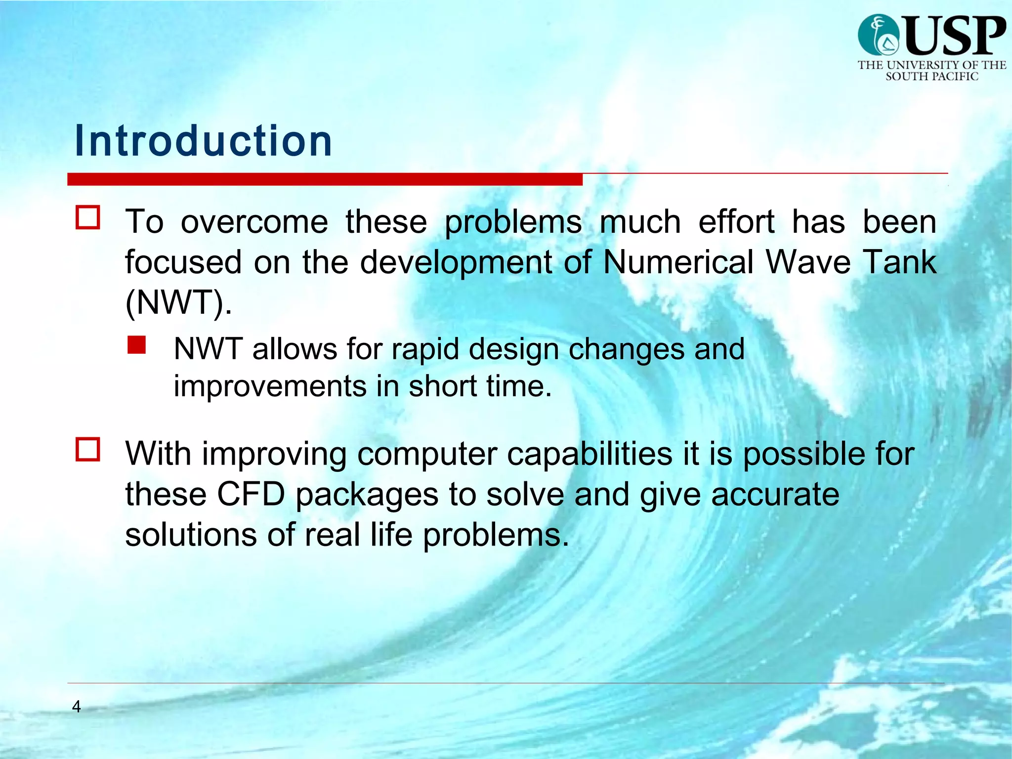 4
Introduction
 To overcome these problems much effort has been
focused on the development of Numerical Wave Tank
(NWT).
 NWT allows for rapid design changes and
improvements in short time.
 With improving computer capabilities it is possible for
these CFD packages to solve and give accurate
solutions of real life problems.
 