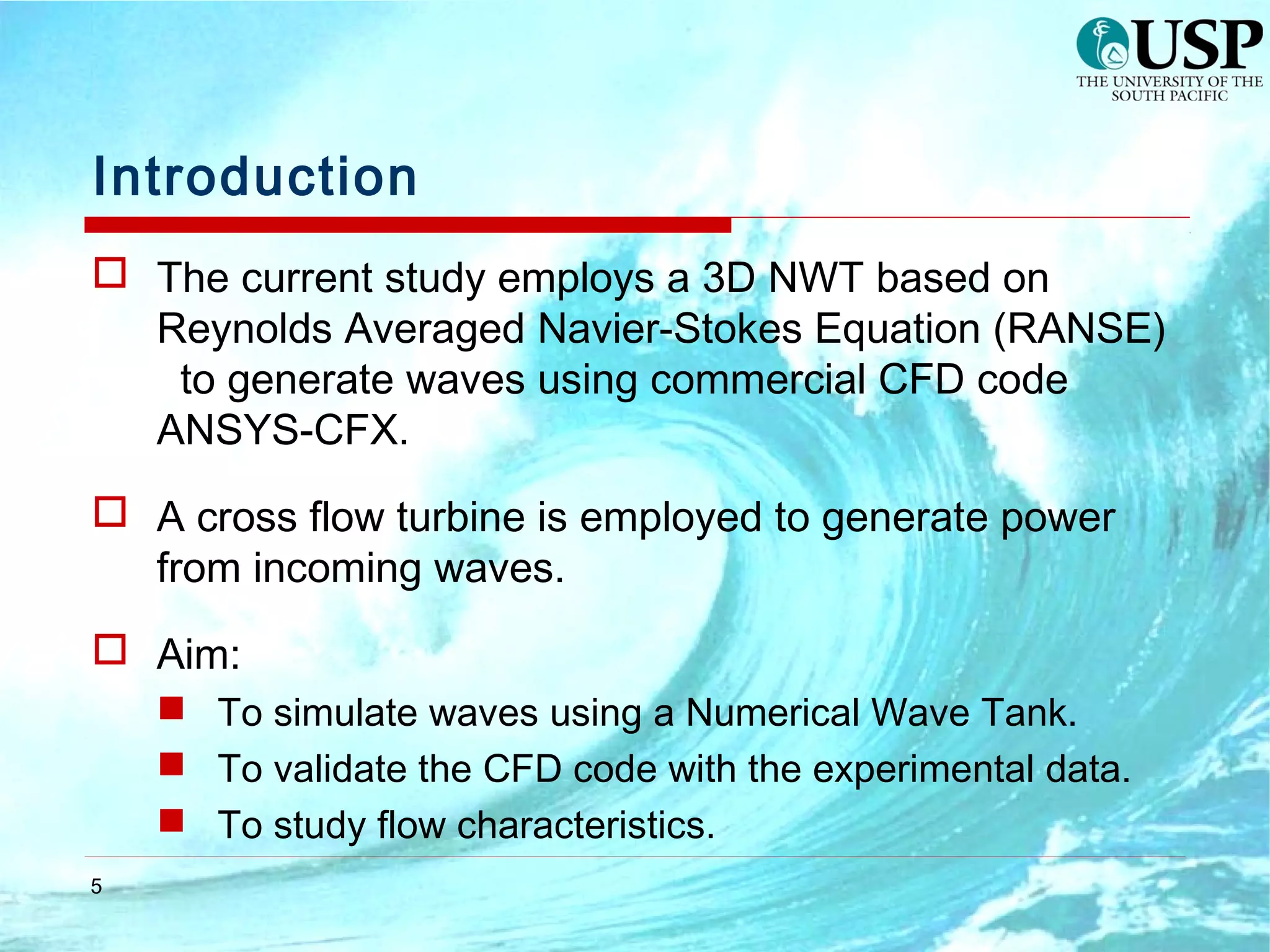 5
Introduction
 The current study employs a 3D NWT based on
Reynolds Averaged Navier-Stokes Equation (RANSE)
to generate waves using commercial CFD code
ANSYS-CFX.
 A cross flow turbine is employed to generate power
from incoming waves.
 Aim:
 To simulate waves using a Numerical Wave Tank.
 To validate the CFD code with the experimental data.
 To study flow characteristics.
 