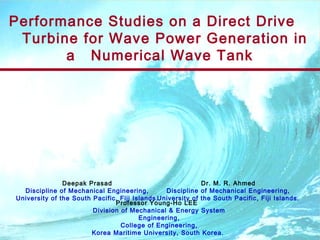 Performance Studies on a Direct Drive
Turbine for Wave Power Generation in
a Numerical Wave Tank
Professor Young-Ho LEE
Division of Mechanical & Energy System
Engineering,
College of Engineering,
Korea Maritime University, South Korea.
Deepak Prasad
Discipline of Mechanical Engineering,
University of the South Pacific, Fiji Islands.
Dr. M. R. Ahmed
Discipline of Mechanical Engineering,
University of the South Pacific, Fiji Islands.
 