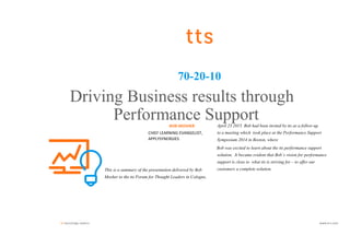 tts knowledge matters. www.tt-s.com
70-20-10
Driving Business results through
Performance SupportBOB MOSHER
CHIEF LEARNING EVANGELIST,
APPLYSYNERGIES
This is a summary of the presentation delivered by Bob
Mosher to the tts Forum for Thought Leaders in Cologne,
April 23 2015. Bob had been invited by tts as a follow-up
to a meeting which took place at the Performance Support
Symposium 2014 in Boston, where
Bob was excited to learn about the tts performance support
solution. It became evident that Bob´s vision for performance
support is close to what tts is striving for – to offer our
customers a complete solution.
 