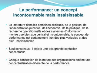 La performance: un concept
incontournable mais insaisissable
• La littérature dans les domaines cliniques, de la gestion, de
l’administration publique, de l’économie, de la politique, de la
recherche opérationnelle et des systèmes d’information
montre que bien que central et incontournable, le concept de
performance est certainement l’un des plus variables et des
plus insaisissables
• Seul consensus : il existe une très grande confusion
conceptuelle
• Chaque conception de la nature des organisations amène une
conceptualisation différente de la performance.
 