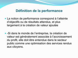 Définition de la performance
 La notion de performance correspond à l’atteinte
d’objectifs ou de résultats attendus, et plus
largement à la création de valeur ajoutée
 -Si dans le monde de l’entreprise, la création de
valeur est généralement associée à l’accroissement
du profit, elle doit être entendue dans le secteur
public comme une optimisation des services rendus
aux citoyens.
 