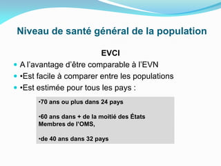 Niveau de santé général de la population
EVCI
 A l’avantage d’être comparable à l’EVN
 •Est facile à comparer entre les populations
 •Est estimée pour tous les pays :
•70 ans ou plus dans 24 pays
•60 ans dans + de la moitié des États
Membres de l’OMS,
•de 40 ans dans 32 pays
 