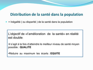 Distribution de la santé dans la population
 = Inégalité ( ou disparité ) de la santé dans la population
L’objectif de «l’amélioration de la santé» en réalité
est double:
•il s’agit à la fois d’atteindre le meilleur niveau de santé moyen
possible : QUALITE
•Réduire au maximum les écarts : EQUITE
 