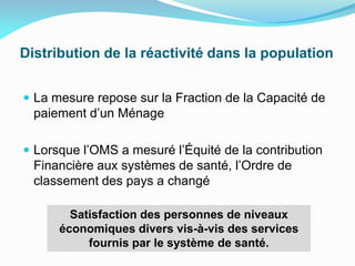 Distribution de la réactivité dans la population
 La mesure repose sur la Fraction de la Capacité de
paiement d’un Ménage
 Lorsque l’OMS a mesuré l’Équité de la contribution
Financière aux systèmes de santé, l’Ordre de
classement des pays a changé
Satisfaction des personnes de niveaux
économiques divers vis-à-vis des services
fournis par le système de santé.
 