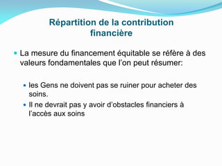 Répartition de la contribution
financière
 La mesure du financement équitable se réfère à des
valeurs fondamentales que l’on peut résumer:
 les Gens ne doivent pas se ruiner pour acheter des
soins.
 Il ne devrait pas y avoir d’obstacles financiers à
l’accès aux soins
 