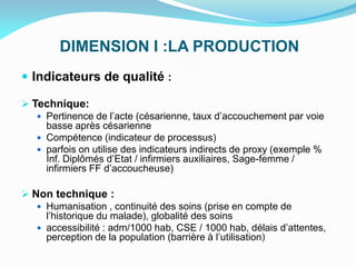 DIMENSION I :LA PRODUCTION
 Indicateurs de qualité :
 Technique:
 Pertinence de l’acte (césarienne, taux d’accouchement par voie
basse après césarienne
 Compétence (indicateur de processus)
 parfois on utilise des indicateurs indirects de proxy (exemple %
Inf. Diplômés d’Etat / infirmiers auxiliaires, Sage-femme /
infirmiers FF d’accoucheuse)
 Non technique :
 Humanisation , continuité des soins (prise en compte de
l’historique du malade), globalité des soins
 accessibilité : adm/1000 hab, CSE / 1000 hab, délais d’attentes,
perception de la population (barrière à l’utilisation)
 