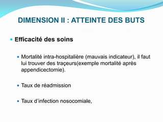 DIMENSION II : ATTEINTE DES BUTS
 Efficacité des soins
 Mortalité intra-hospitalière (mauvais indicateur), il faut
lui trouver des traçeurs(exemple mortalité après
appendicectomie).
 Taux de réadmission
 Taux d’infection nosocomiale,
 