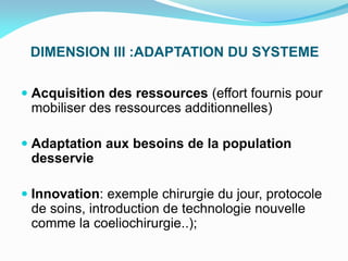DIMENSION III :ADAPTATION DU SYSTEME
 Acquisition des ressources (effort fournis pour
mobiliser des ressources additionnelles)
 Adaptation aux besoins de la population
desservie
 Innovation: exemple chirurgie du jour, protocole
de soins, introduction de technologie nouvelle
comme la coeliochirurgie..);
 