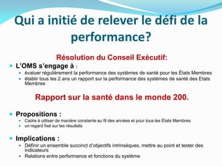 Qui a initié de relever le défi de la
performance?
Résolution du Conseil Exécutif:
 L’OMS s’engage à :
 évaluer régulièrement la performance des systèmes de santé pour les États Membres
 établir tous les 2 ans un rapport sur la performance des systèmes de santé des Etats
Membres
Rapport sur la santé dans le monde 2000
 Propositions :
 Cadre à utiliser de manière constante au fil des années et pour tous les États Membres
 un regard fixé sur les résultats
 Implications :
 Définir un ensemble succinct d’objectifs intrinsèques, mettre au point et tester des
indicateurs
 Relations entre performance et fonctions du système
 