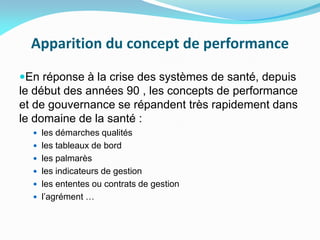 Apparition du concept de performance
En réponse à la crise des systèmes de santé, depuis
le début des années 90 , les concepts de performance
et de gouvernance se répandent très rapidement dans
le domaine de la santé :
 les démarches qualités
 les tableaux de bord
 les palmarès
 les indicateurs de gestion
 les ententes ou contrats de gestion
 l’agrément …
 