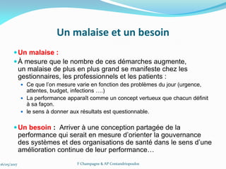 Un malaise et un besoin
Un malaise :
À mesure que le nombre de ces démarches augmente,
un malaise de plus en plus grand se manifeste chez les
gestionnaires, les professionnels et les patients :
 Ce que l’on mesure varie en fonction des problèmes du jour (urgence,
attentes, budget, infections ….)
 La performance apparaît comme un concept vertueux que chacun définit
à sa façon.
 le sens à donner aux résultats est questionnable.
Un besoin : Arriver à une conception partagée de la
performance qui serait en mesure d’orienter la gouvernance
des systèmes et des organisations de santé dans le sens d’une
amélioration continue de leur performance…
16/05/2017 F Champagne & AP Contandriopoulos
 