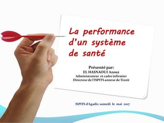 La performance
d’un système
de santé
Présenté par:
EL HASNAOUI Azouz
Administrateur et cadre infirmier
Directeur de l’ISPITS annexe de Tiznit
ISPITS d’Agadir, samedi le mai 2017
 