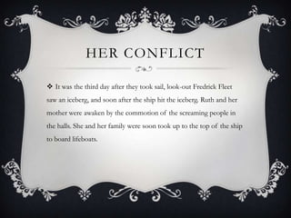 HER CONFLICT

 It was the third day after they took sail, look-out Fredrick Fleet
saw an iceberg, and soon after the ship hit the iceberg. Ruth and her
mother were awaken by the commotion of the screaming people in
the halls. She and her family were soon took up to the top of the ship
to board lifeboats.
 