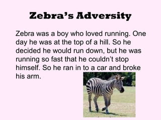 Zebra’s Adversity
Zebra was a boy who loved running. One
day he was at the top of a hill. So he
decided he would run down, but he was
running so fast that he couldn’t stop
himself. So he ran in to a car and broke
his arm.
 