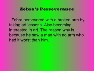 Zebra’s Perseverance

  Zebra persevered with a broken arm by
taking art lessons. Also becoming
interested in art. The reason why is
because he saw a man with no arm who
had it worst than him.
 