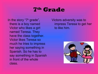 7 Grade
                   th


In the story “7th grade”,    Victors adversity was to
  there is a boy named         impress Teresa to get her
  Victor who likes a girl      to like him.
  named Teresa. They
  have the class together.
  Victor likes Teresa so
  much he tries to impress
  her saying something in
  Spanish. So he has to
  say something in Spanish
  in front of the whole
  class.
 