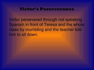 Victor’s Perseverance

Victor persevered through not speaking
Spanish in front of Teresa and the whole
class by mumbling and the teacher told
him to sit down.
 