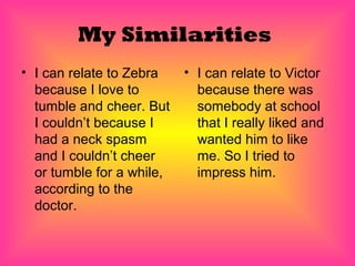 My Similarities
• I can relate to Zebra    • I can relate to Victor
  because I love to          because there was
  tumble and cheer. But      somebody at school
  I couldn’t because I       that I really liked and
  had a neck spasm           wanted him to like
  and I couldn’t cheer       me. So I tried to
  or tumble for a while,     impress him.
  according to the
  doctor.
 