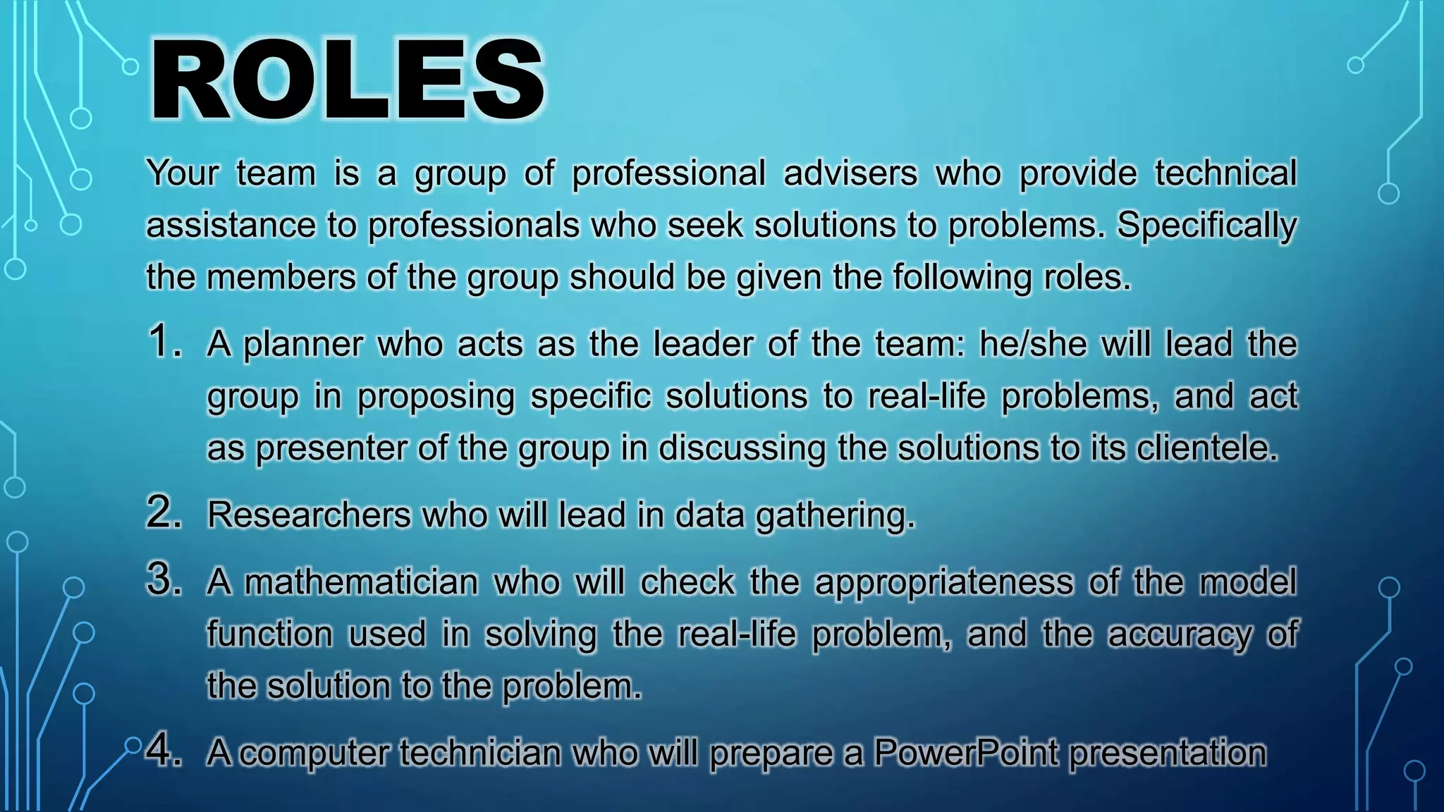 ROLES
Your team is a group of professional advisers who provide technical
assistance to professionals who seek solutions to problems. Specifically
the members of the group should be given the following roles.
1. A planner who acts as the leader of the team: he/she will lead the
group in proposing specific solutions to real-life problems, and act
as presenter of the group in discussing the solutions to its clientele.
2. Researchers who will lead in data gathering.
3. A mathematician who will check the appropriateness of the model
function used in solving the real-life problem, and the accuracy of
the solution to the problem.
4. A computer technician who will prepare a PowerPoint presentation
 