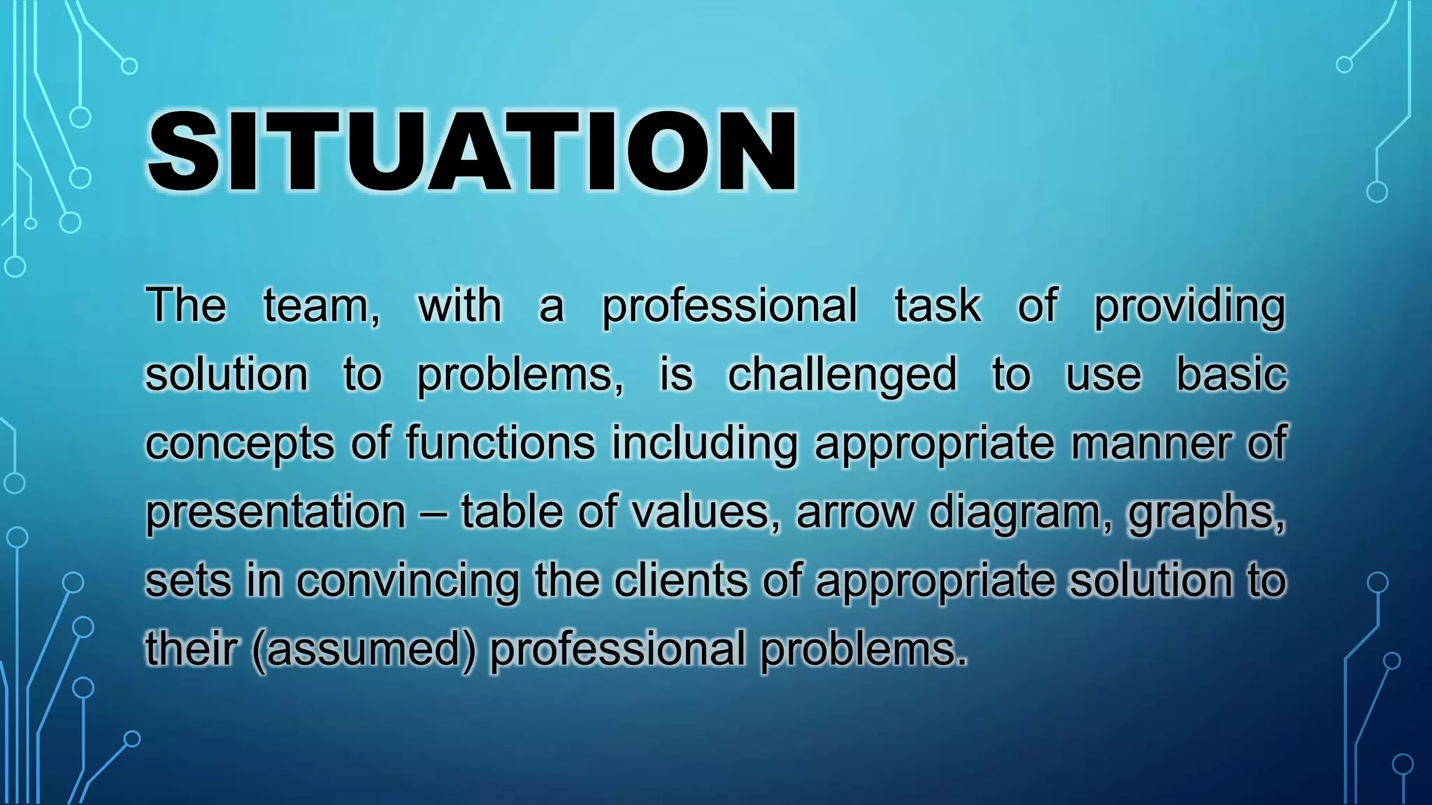 SITUATION
The team, with a professional task of providing
solution to problems, is challenged to use basic
concepts of functions including appropriate manner of
presentation – table of values, arrow diagram, graphs,
sets in convincing the clients of appropriate solution to
their (assumed) professional problems.
 