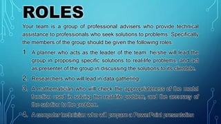 ROLES
Your team is a group of professional advisers who provide technical
assistance to professionals who seek solutions to problems. Specifically
the members of the group should be given the following roles.
1. A planner who acts as the leader of the team: he/she will lead the
group in proposing specific solutions to real-life problems, and act
as presenter of the group in discussing the solutions to its clientele.
2. Researchers who will lead in data gathering.
3. A mathematician who will check the appropriateness of the model
function used in solving the real-life problem, and the accuracy of
the solution to the problem.
4. A computer technician who will prepare a PowerPoint presentation
 