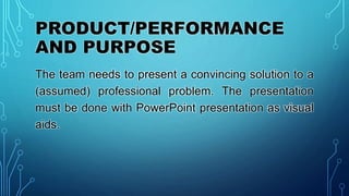 PRODUCT/PERFORMANCE
AND PURPOSE
The team needs to present a convincing solution to a
(assumed) professional problem. The presentation
must be done with PowerPoint presentation as visual
aids.
 