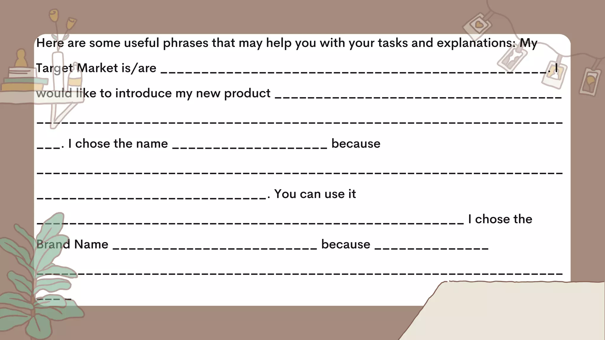 Here are some useful phrases that may help you with your tasks and explanations: My
Target Market is/are _______________________________________________. I
would like to introduce my new product ___________________________________
________________________________________________________________
___. I chose the name ___________________ because
________________________________________________________________
____________________________. You can use it
____________________________________________________ I chose the
Brand Name _________________________ because ______________
________________________________________________________________
___ _