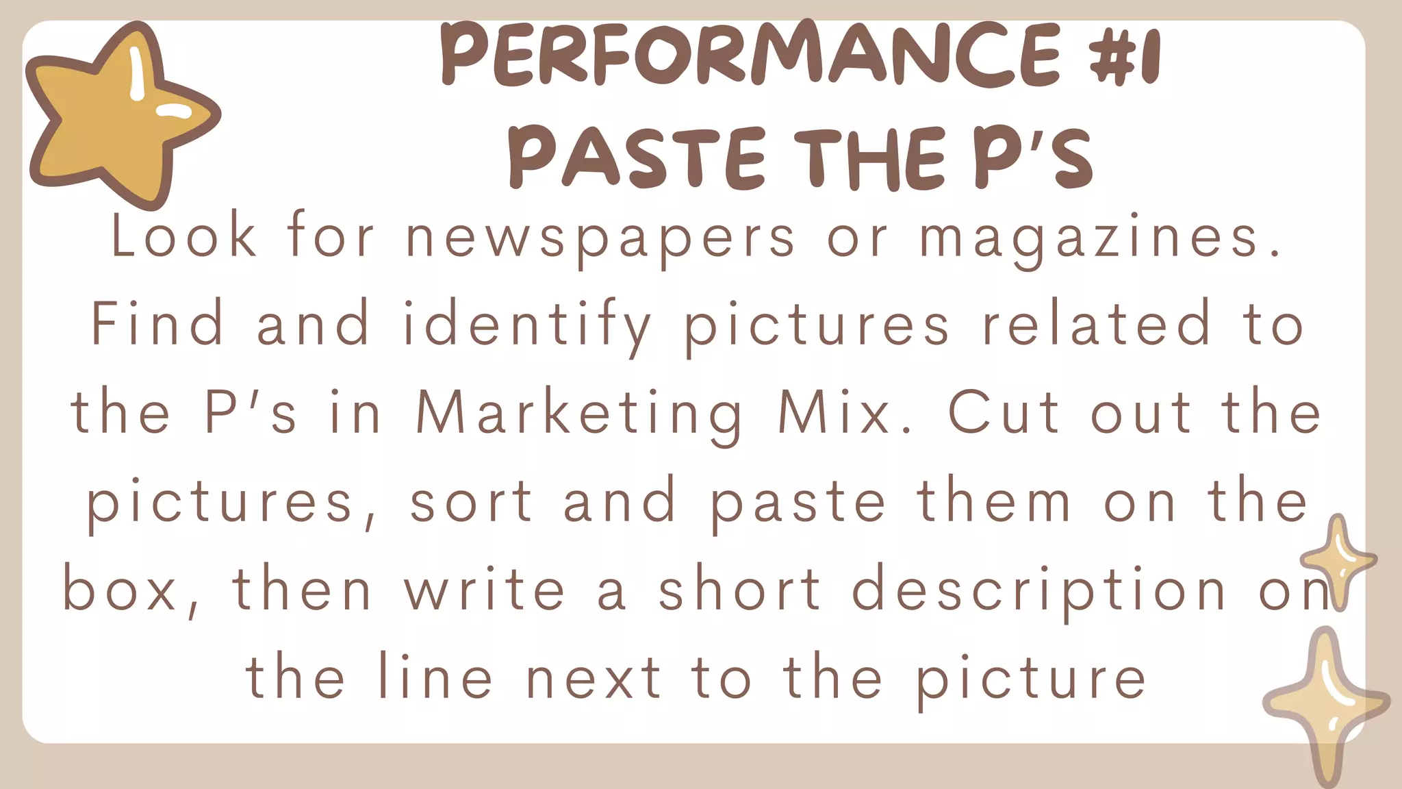 PERFORMANCE #1
PASTE THE P’S
Look for newspapers or magazines.
Find and identify pictures related to
the P’s in Marketing Mix. Cut out the
pictures, sort and paste them on the
box, then write a short description on
the line next to the picture