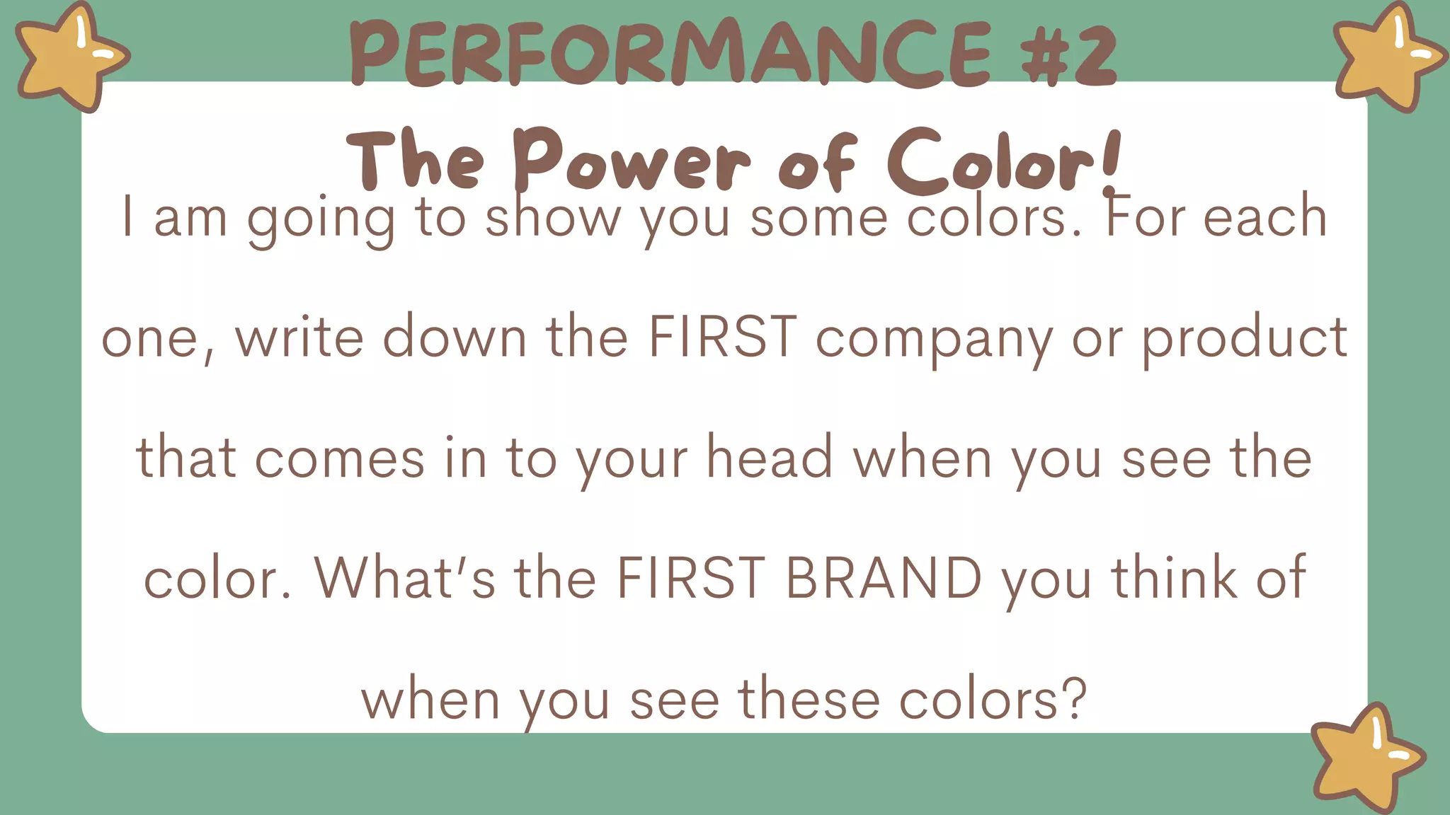 PERFORMANCE #2
The Power of Color!
I am going to show you some colors. For each
one, write down the FIRST company or product
that comes in to your head when you see the
color. What’s the FIRST BRAND you think of
when you see these colors?