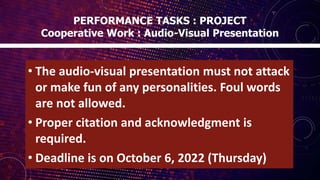 • The audio-visual presentation must not attack
or make fun of any personalities. Foul words
are not allowed.
• Proper citation and acknowledgment is
required.
• Deadline is on October 6, 2022 (Thursday)
PERFORMANCE TASKS : PROJECT
Cooperative Work : Audio-Visual Presentation
 