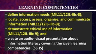 LEARNING COMPETENCIES
• define information needs (MIL11/12IL-IIIc-8);
• locate, access, assess, organize, and communicate
information (MIL11/12IL-IIIc-8);
• demonstrate ethical use of information
(MIL11/12IL-IIIc-9); and
• create an audio- visual presentation about
information literacy covering the given learning
competencies. (SSHS)
 