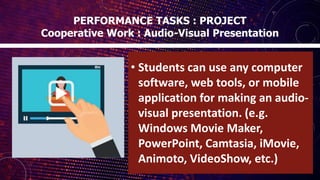 • Students can use any computer
software, web tools, or mobile
application for making an audio-
visual presentation. (e.g.
Windows Movie Maker,
PowerPoint, Camtasia, iMovie,
Animoto, VideoShow, etc.)
PERFORMANCE TASKS : PROJECT
Cooperative Work : Audio-Visual Presentation
 