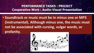 • Soundtrack or music must be in minus one or MP3
(instrumental). Although minus one, the music must
not be associated with cursing, vulgar words, or
profanity.
PERFORMANCE TASKS : PROJECT
Cooperative Work : Audio-Visual Presentation
 