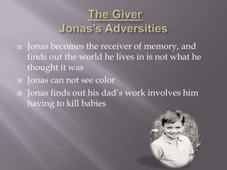    Jonas becomes the receiver of memory, and
    finds out the world he lives in is not what he
    thought it was
   Jonas can not see color
   Jonas finds out his dad’s work involves him
    having to kill babies
 