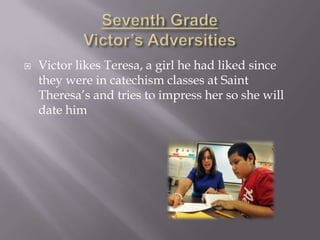    Victor likes Teresa, a girl he had liked since
    they were in catechism classes at Saint
    Theresa’s and tries to impress her so she will
    date him
 
