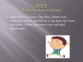    Zebra loves to run. One day, Zebra was
    running, and he got hit by a car and can’t run
    anymore. Zebra becomes very sad and
    depressed.
 