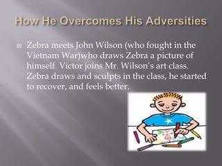    Zebra meets John Wilson (who fought in the
    Vietnam War)who draws Zebra a picture of
    himself. Victor joins Mr. Wilson’s art class.
    Zebra draws and sculpts in the class, he started
    to recover, and feels better.
 